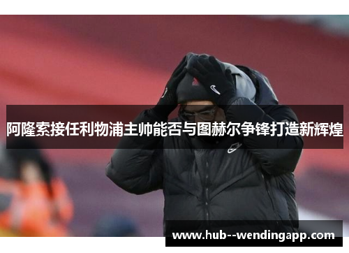 阿隆索接任利物浦主帅能否与图赫尔争锋打造新辉煌