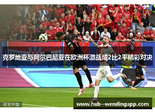 克罗地亚与阿尔巴尼亚在欧洲杯激战成2比2平精彩对决