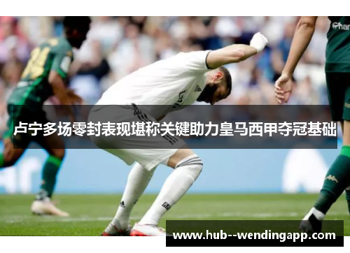 卢宁多场零封表现堪称关键助力皇马西甲夺冠基础 卢宁多场零封表现堪称关键助力皇马西甲夺冠基础