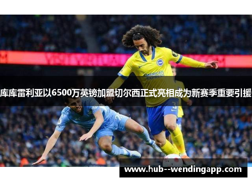 库库雷利亚以6500万英镑加盟切尔西正式亮相成为新赛季重要引援