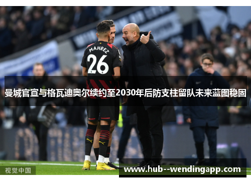 曼城官宣与格瓦迪奥尔续约至2030年后防支柱留队未来蓝图稳固