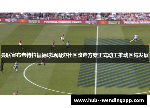 曼联宣布老特拉福德球场周边社区改造方案正式动工推动区域发展 曼联宣布老特拉福德球场周边社区改造方案正式动工推动区域发展