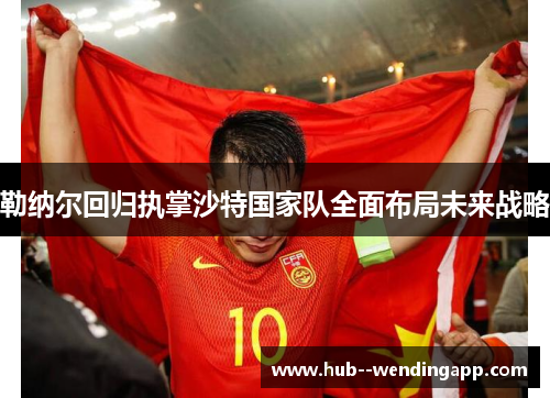 勒纳尔回归执掌沙特国家队全面布局未来战略