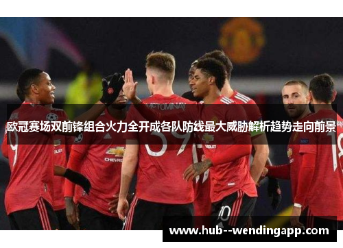欧冠赛场双前锋组合火力全开成各队防线最大威胁解析趋势走向前景
